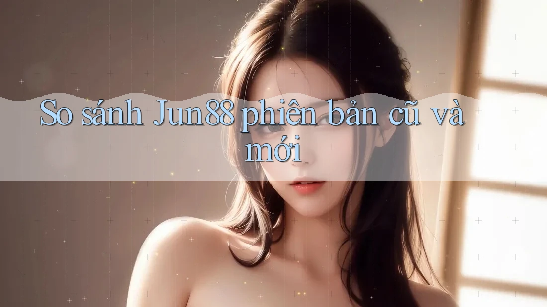 So sánh Jun88 phiên bản cũ và mới So sánh Jun88 phiên bản cũ và mới