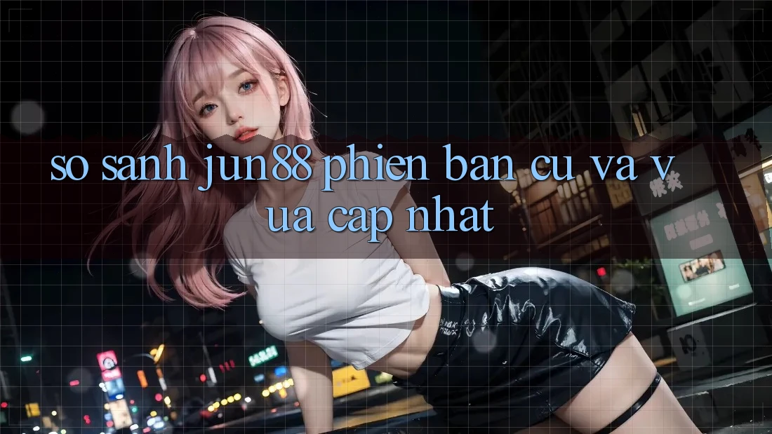 So sánh Jun88 phiên bản cũ và vừa cập nhật