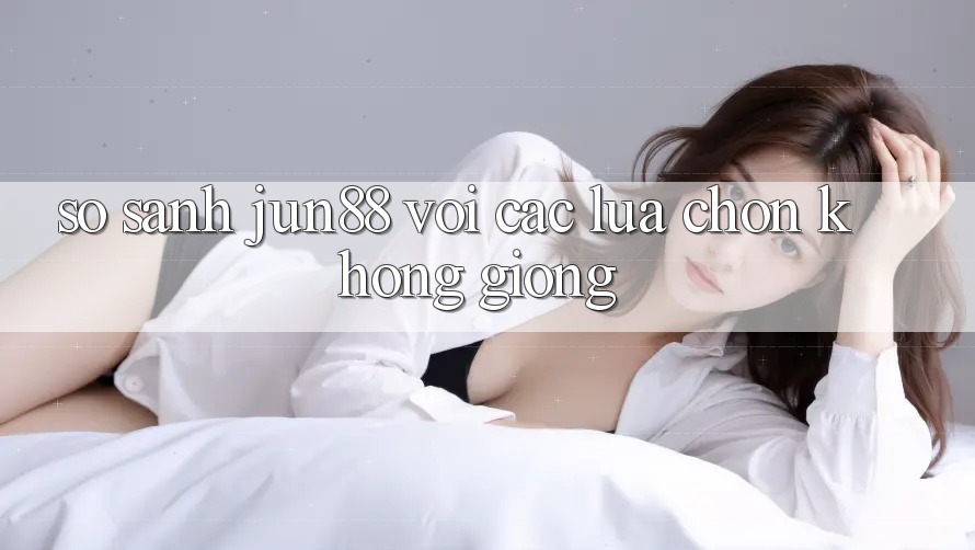 So sánh Jun88 với các lựa chọn không giống So sánh Jun88 với các lựa chọn không giống
