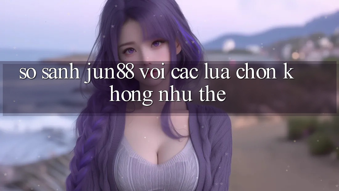 So sánh Jun88 với các lựa chọn không như thể