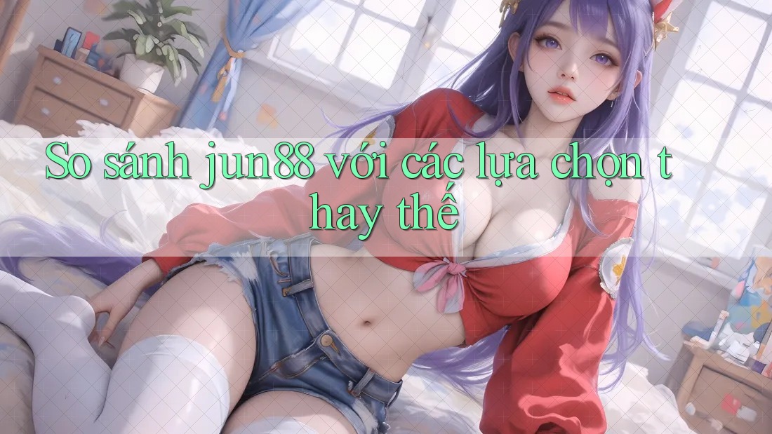 So sánh Jun88 với các lựa chọn thay thế
