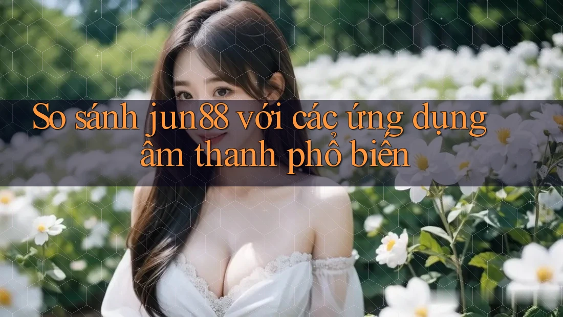 So sánh jun88 với các ứng dụng âm thanh phổ biến