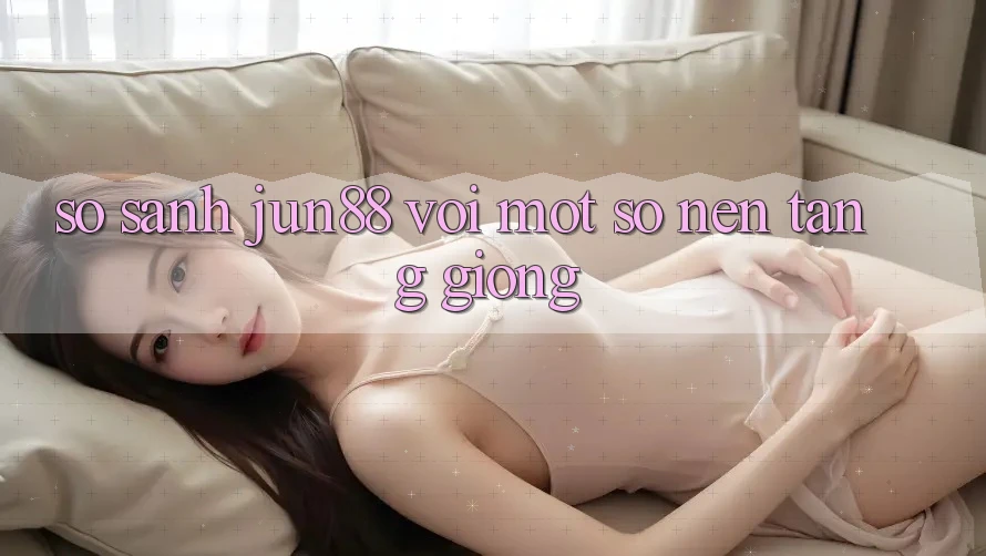 So sánh Jun88 với một số nền tảng giống So sánh Jun88 với một số nền tảng giống