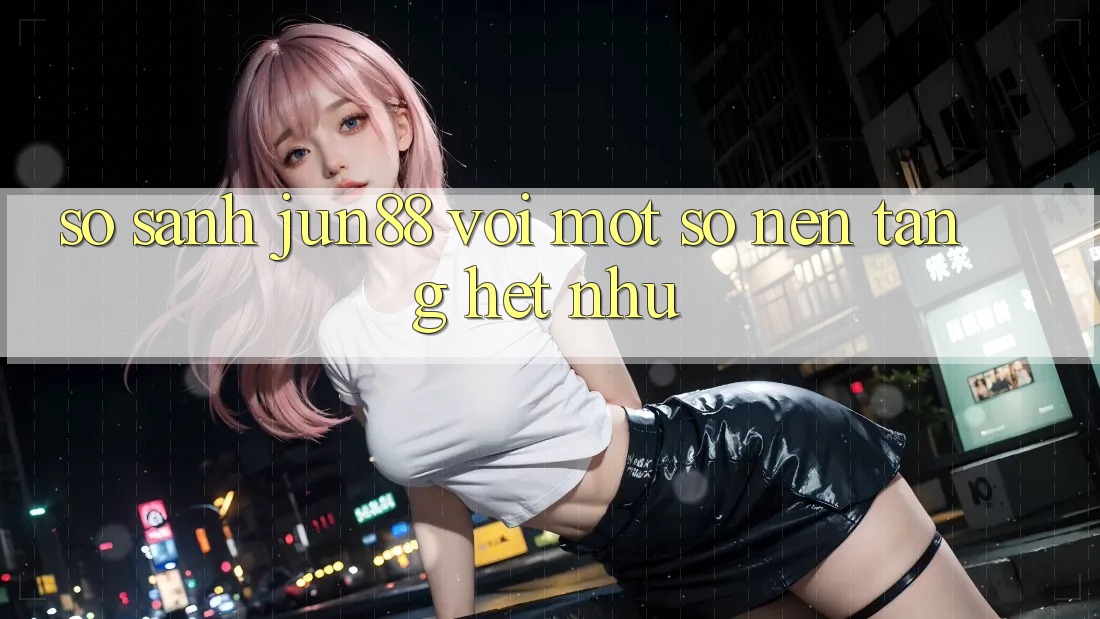 So sánh Jun88 với một số nền tảng hệt như So sánh Jun88 với một số nền tảng hệt như
