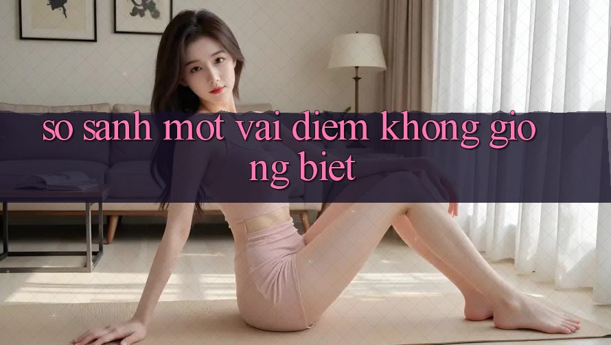 So Sánh Một Vài Điểm Không giống Biệt So Sánh Một Vài Điểm Không giống Biệt