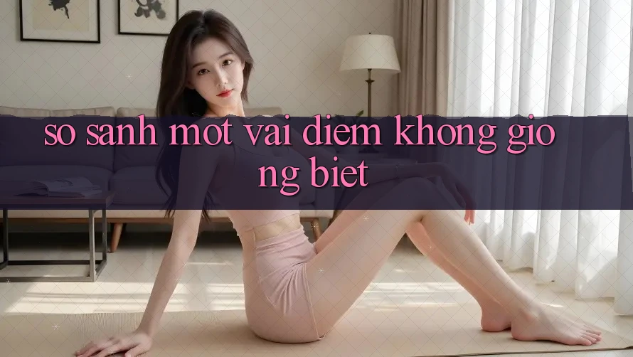 So Sánh Một Vài Điểm Không giống Biệt