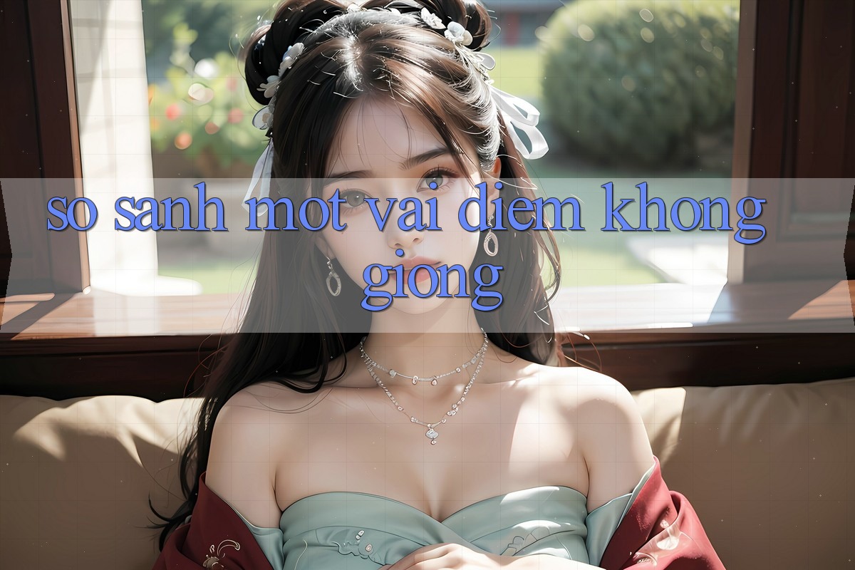 So Sánh Một Vài Điểm Không giống