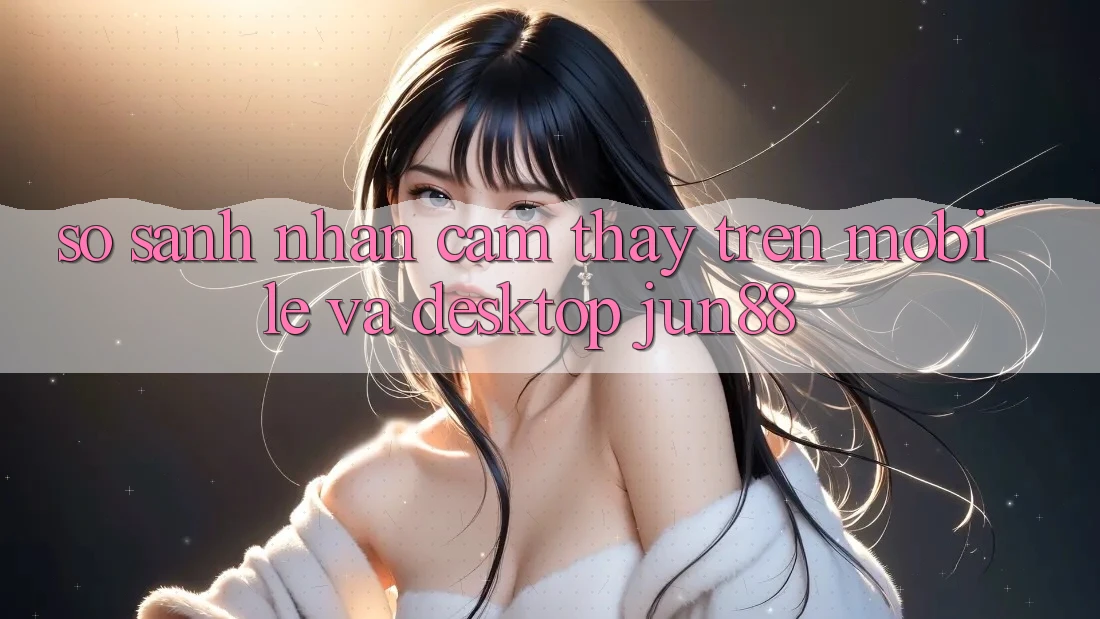 So sánh nhận cảm thấy trên mobile và desktop jun88 So sánh nhận cảm thấy trên mobile và desktop jun88