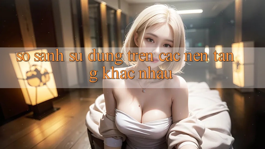 So sánh sử dụng trên các nền tảng khác nhau So sánh sử dụng trên các nền tảng khác nhau