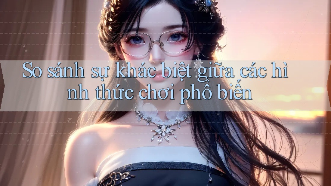 So sánh sự khác biệt giữa các hình thức chơi phổ biến So sánh sự khác biệt giữa các hình thức chơi phổ biến