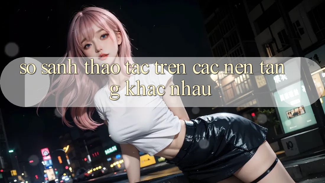 So sánh thao tác trên các nền tảng khác nhau So sánh thao tác trên các nền tảng khác nhau
