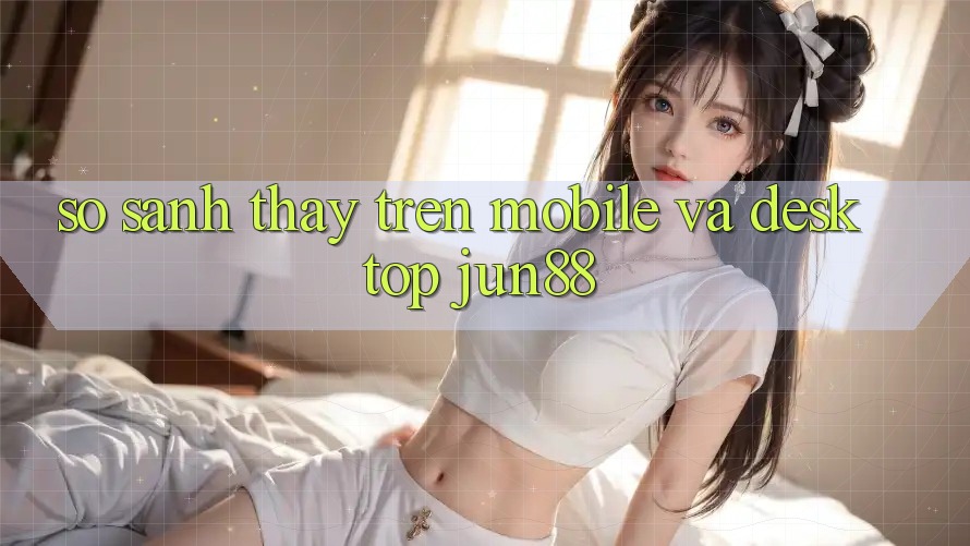 So sánh thấy trên mobile và desktop jun88
