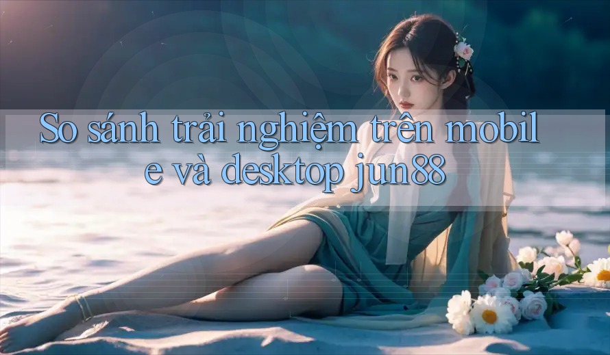 So sánh trải nghiệm trên mobile và desktop jun88 So sánh trải nghiệm trên mobile và desktop jun88
