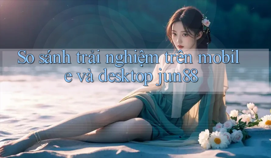 So sánh trải nghiệm trên mobile và desktop jun88 So sánh trải nghiệm trên mobile và desktop jun88