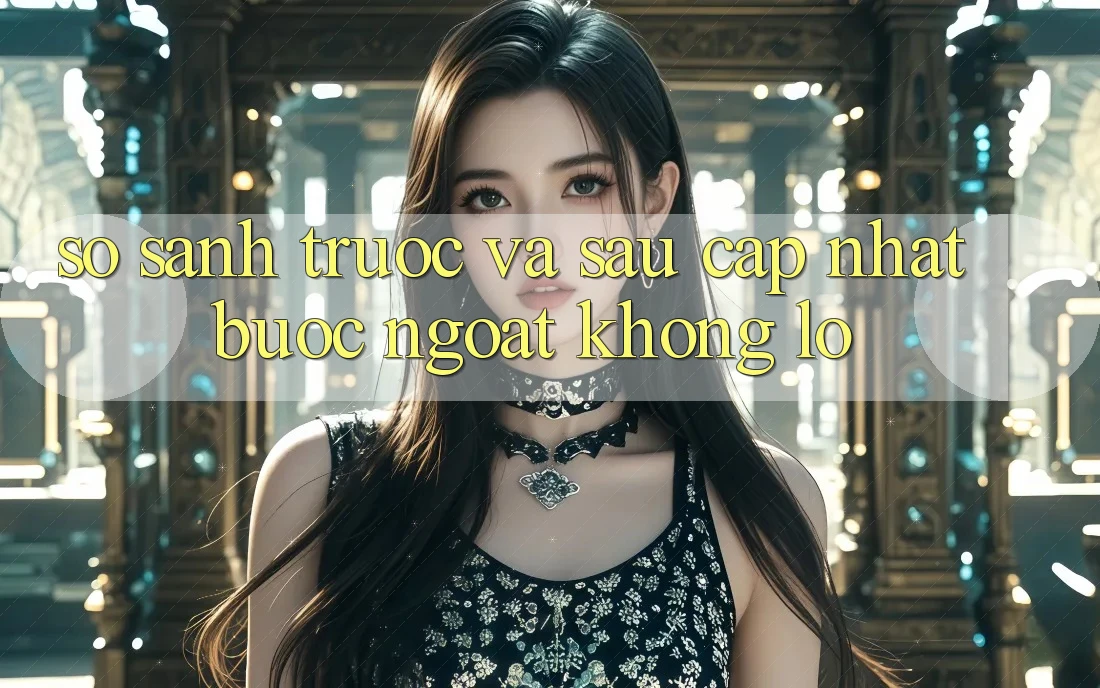 So sánh trước và sau cập nhật: bước ngoặt khổng lồ