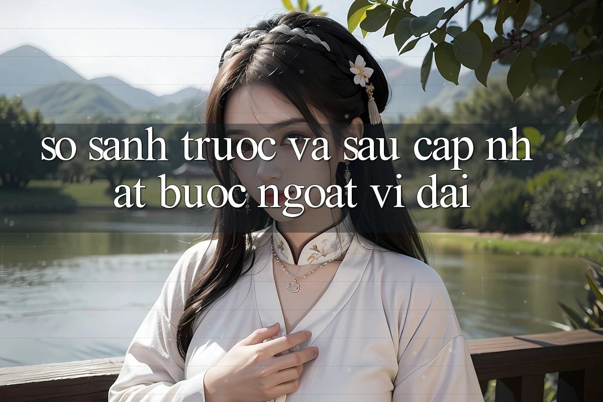 So sánh trước và sau cập nhật: bước ngoặt vĩ đại