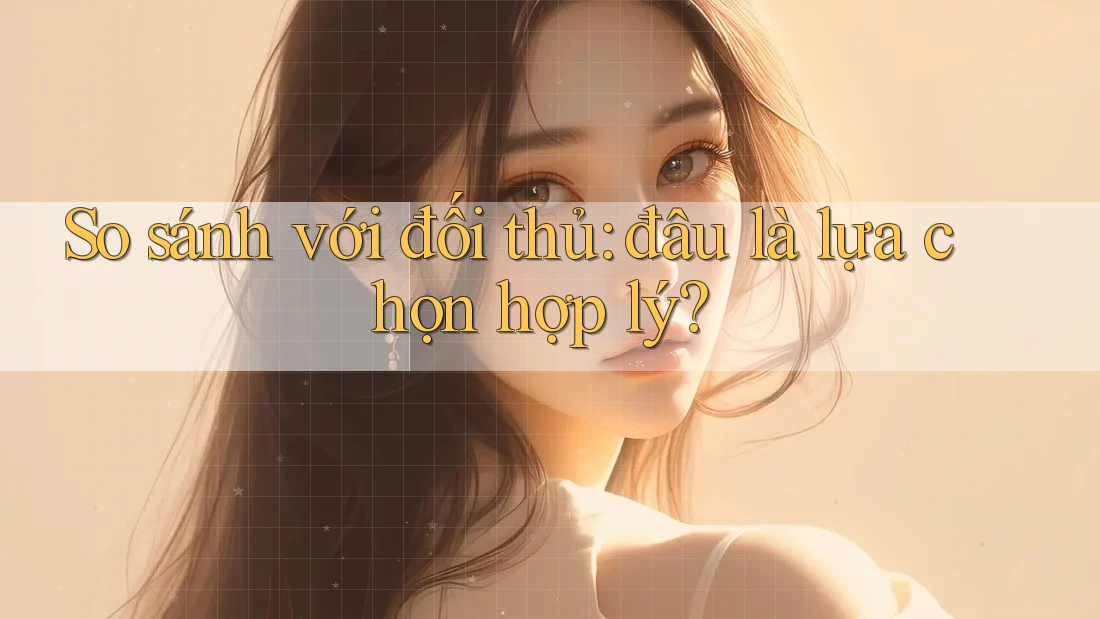 So sánh với đối thủ: đâu là lựa chọn hợp lý?