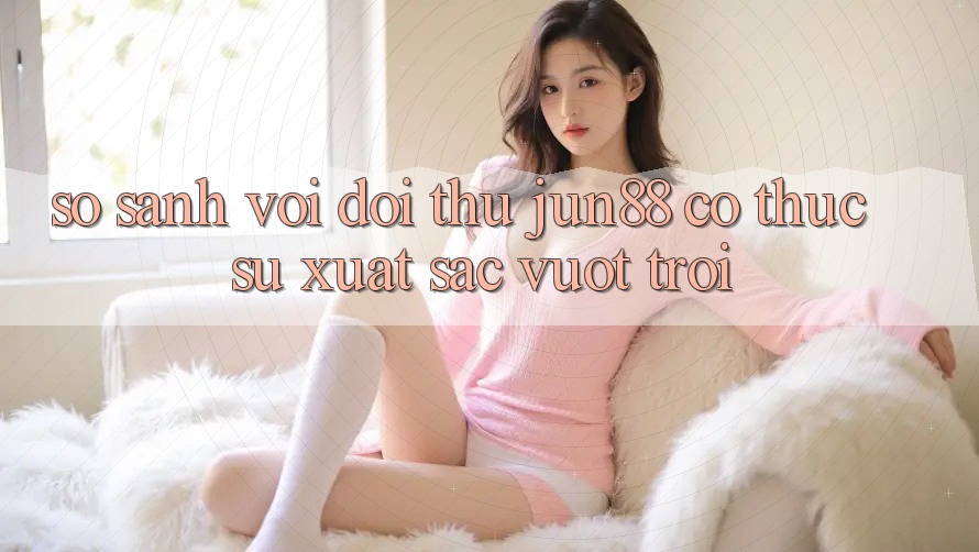 So sánh với đối thủ – Jun88 có thực sự xuất sắc vượt trội? So sánh với đối thủ – Jun88 có thực sự xuất sắc vượt trội?