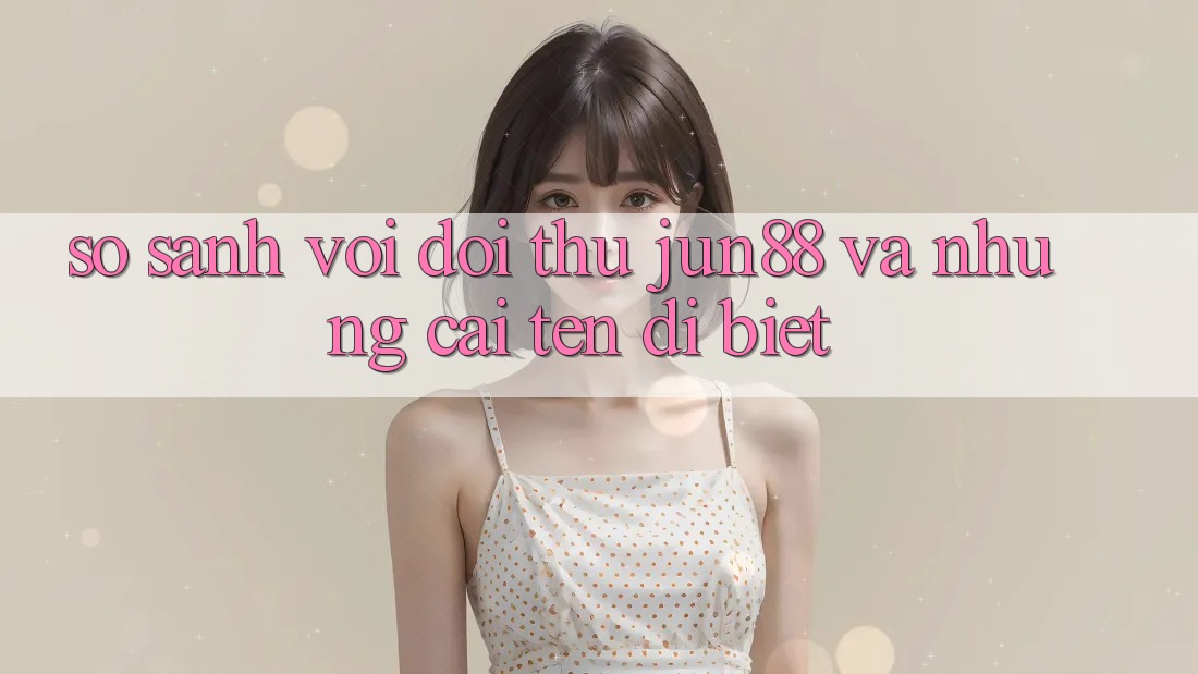 So sánh với đối thủ: Jun88 và những cái tên dị biệt