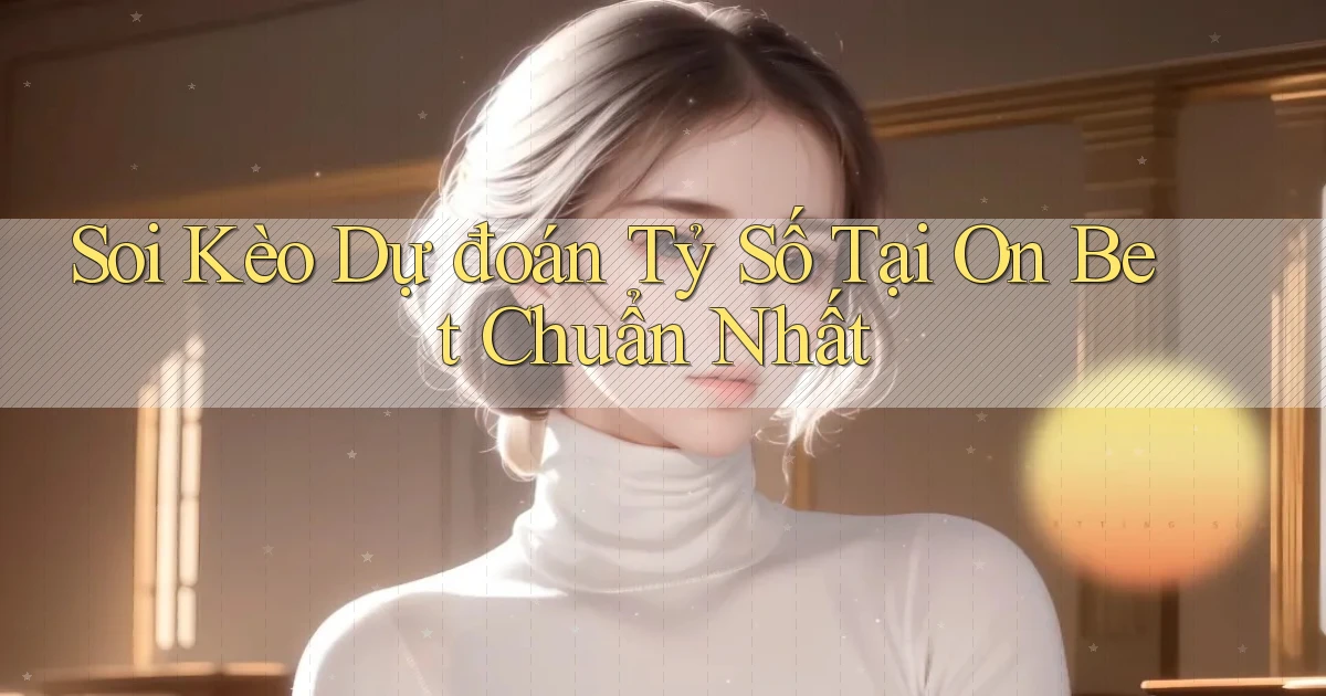 soi kèo dự đoán tỷ số tại on bet chuẩn nhất