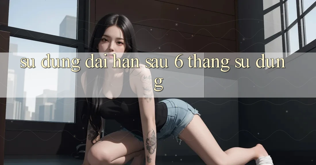 Sử dụng dài hạn - sau 6 tháng sử dụng