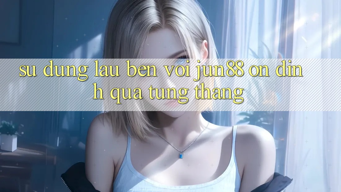 Sử dụng lâu bền với jun88 — ổn định qua từng tháng