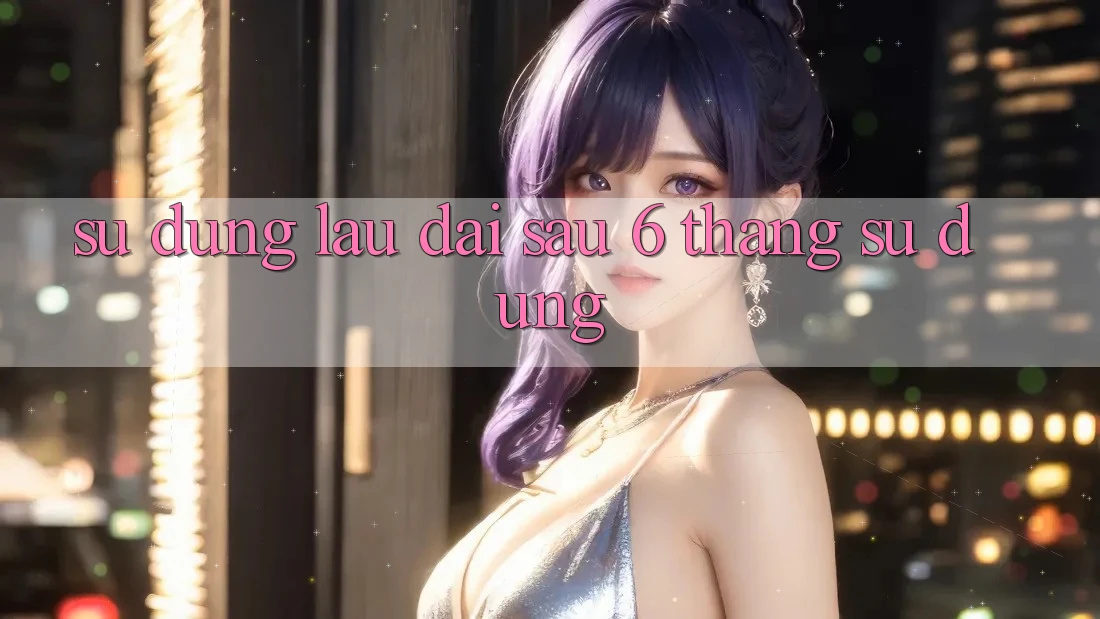 Sử dụng lâu dài - sau 6 tháng sử dụng