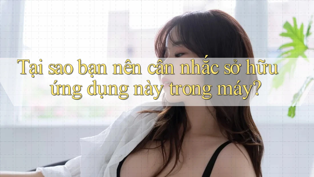 Tại sao bạn nên cân nhắc sở hữu ứng dụng này trong máy?