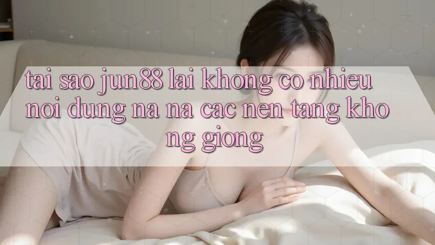 Tại sao jun88 lại không có nhiều nội dung na ná các nền tảng không giống?