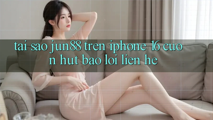 Tại sao jun88 trên iPhone 16 cuốn hút báo lỗi liên hệ?