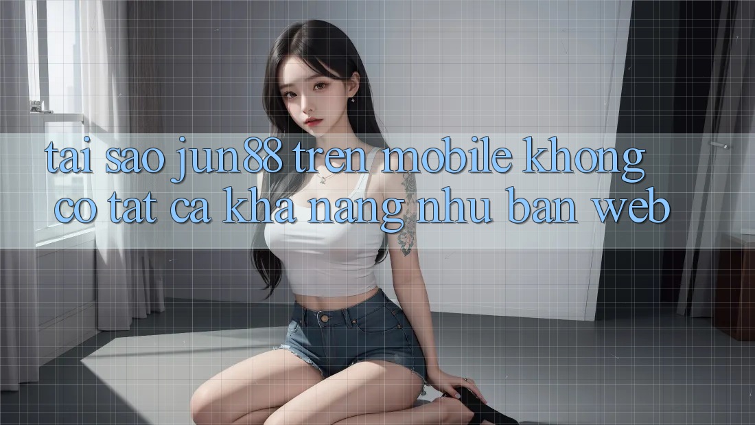 Tại sao jun88 trên mobile không có tất cả khả năng như bản web?