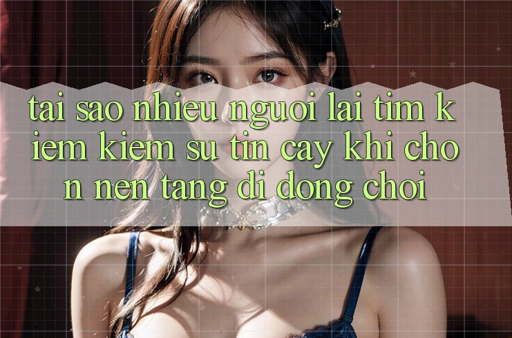 Tại sao nhiều người lại tìm kiếm kiếm sự tin cậy khi chọn nền tảng di động chơi?