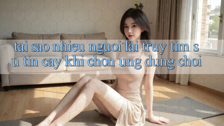 Tại sao nhiều người lại truy tìm sự tin cậy khi chọn ứng dụng chơi?