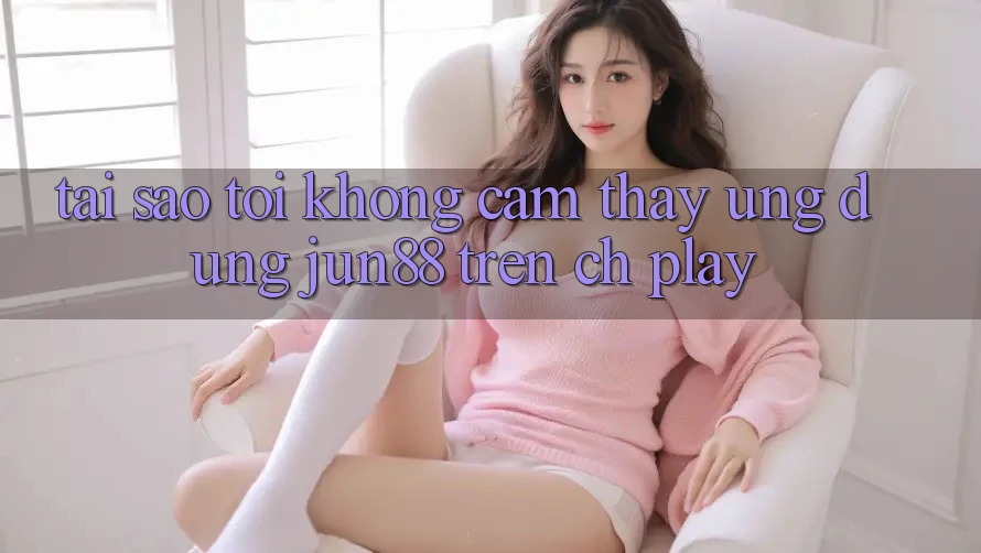 Tại sao tôi không cảm thấy ứng dụng Jun88 trên CH Play?