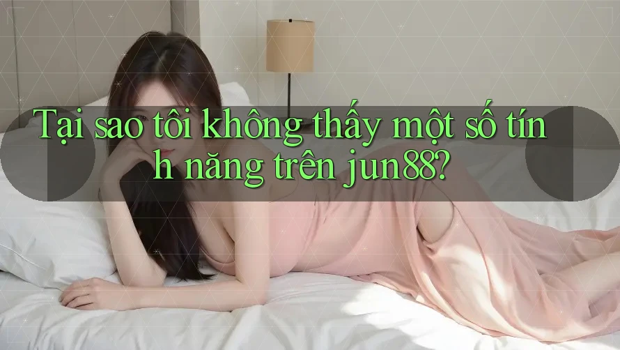 Tại sao tôi không thấy một số tính năng trên jun88?