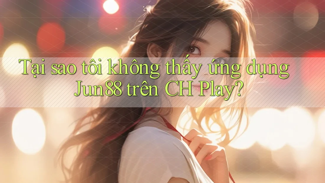 Tại sao tôi không thấy ứng dụng Jun88 trên CH Play?