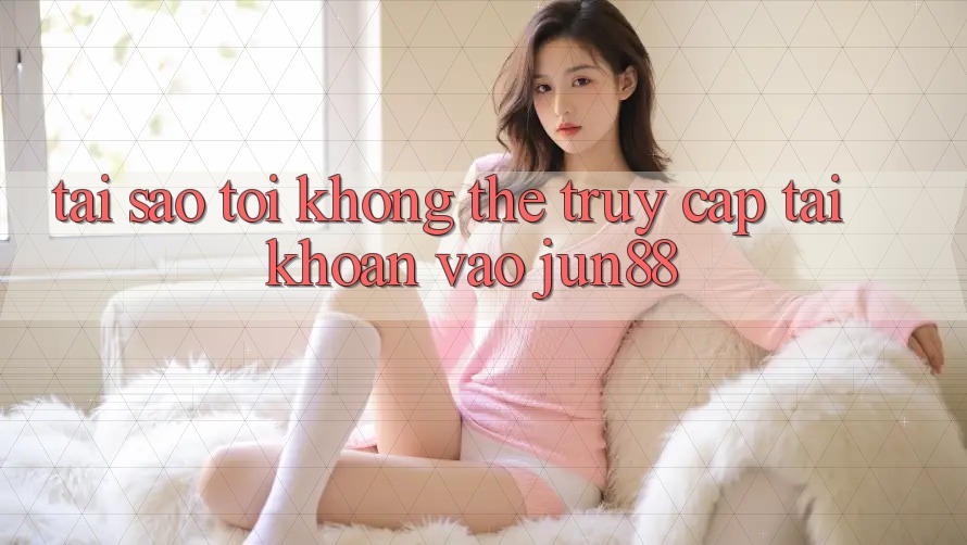 Tại sao tôi không thể truy cập tài khoản vào Jun88?