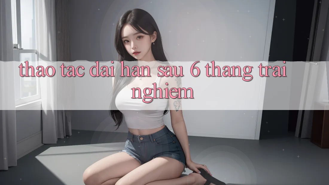 Thao tác dài hạn - sau 6 tháng trải nghiệm