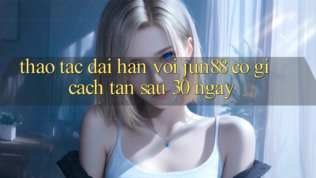 Thao tác dài hạn với jun88: Có gì cách tân sau 30 ngày?