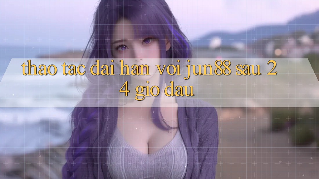 Thao tác dài hạn với jun88 sau 24 giờ đầu
