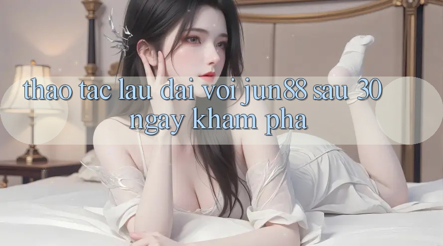 Thao tác lâu dài với Jun88: Sau 30 ngày khám phá Thao tác lâu dài với Jun88: Sau 30 ngày khám phá