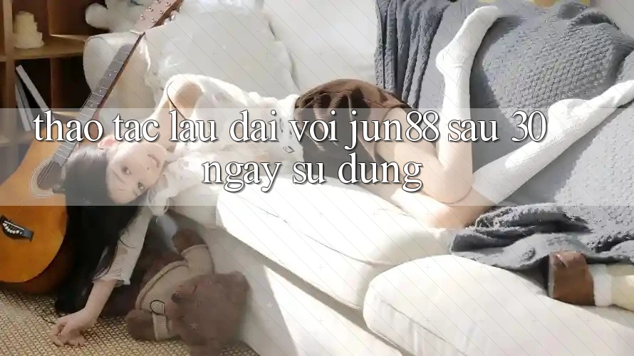 Thao tác lâu dài với Jun88: Sau 30 ngày sử dụng
