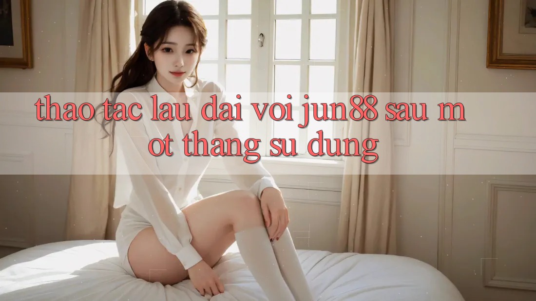 Thao tác lâu dài với jun88 sau một tháng sử dụng Thao tác lâu dài với jun88 sau một tháng sử dụng