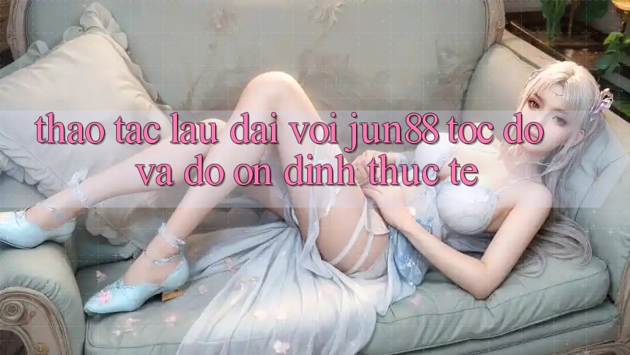 Thao tác lâu dài với jun88 — tốc độ và độ ổn định thực tế Thao tác lâu dài với jun88 — tốc độ và độ ổn định thực tế