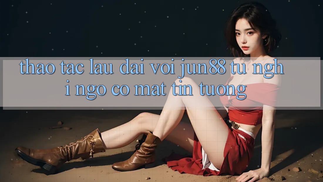 Thao tác lâu dài với jun88: từ nghi ngờ có mặt tin tưởng Thao tác lâu dài với jun88: từ nghi ngờ có mặt tin tưởng