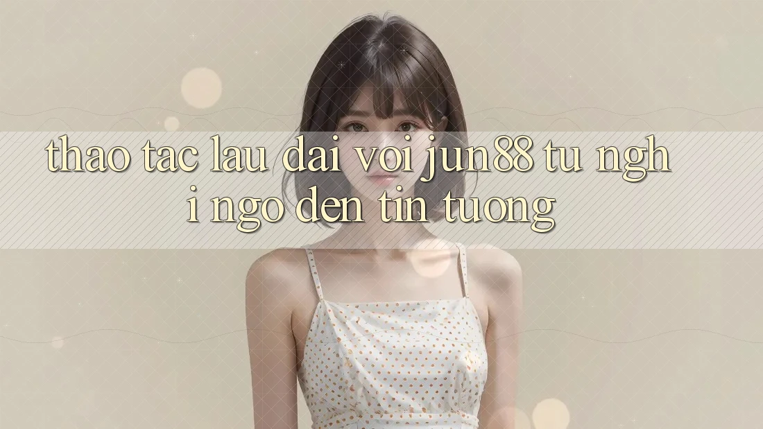 Thao tác lâu dài với jun88: từ nghi ngờ đến tin tưởng