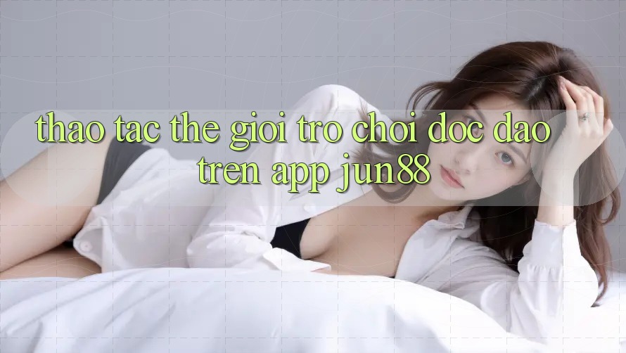 Thao tác Thế Giới Trò Chơi Độc Đáo Trên App Jun88