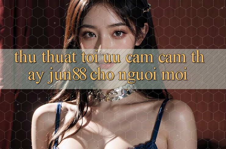Thủ thuật tối ưu cảm cảm thấy jun88 cho người mới Thủ thuật tối ưu cảm cảm thấy jun88 cho người mới