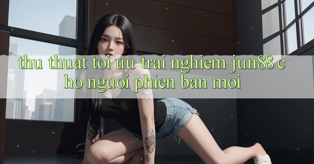 Thủ thuật tối ưu trải nghiệm jun88 cho người phiên bản mới
