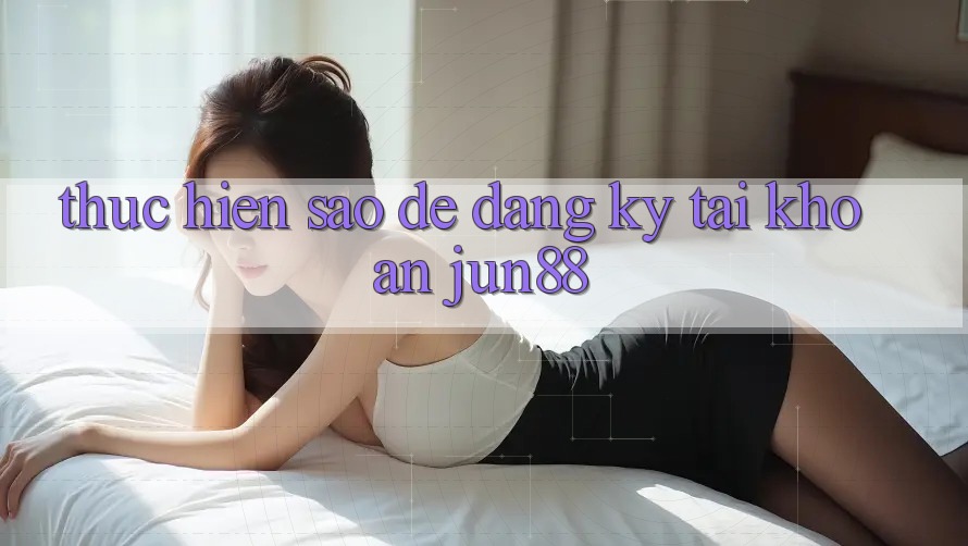 Thực hiện sao để đăng ký tài khoản jun88? Thực hiện sao để đăng ký tài khoản jun88?